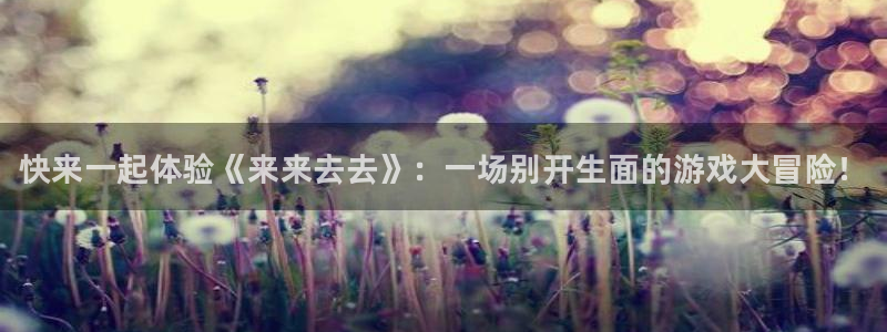 手机版长征娱乐客户端下载：快来一起体验《来来去去》：一场别开