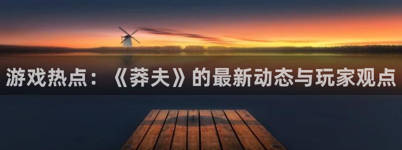 长征娱乐娱乐：游戏热点：《莽夫》的最新动态与玩家观点