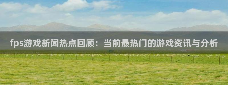 长征娱乐直属：fps游戏新闻热点回顾：当前最热门的游戏资讯与